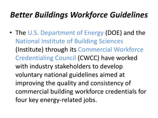 Better Buildings Workforce Guidelines
• The U.S. Department of Energy (DOE) and the
National Institute of Building Sciences
(Institute) through its Commercial Workforce
Credentialing Council (CWCC) have worked
with industry stakeholders to develop
voluntary national guidelines aimed at
improving the quality and consistency of
commercial building workforce credentials for
four key energy-related jobs.
 
