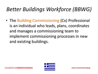 Better Buildings Workforce (BBWG)
• The Building Commissioning (Cx) Professional
is an individual who leads, plans, coordinates
and manages a commissioning team to
implement commissioning processes in new
and existing buildings.
 