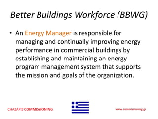 Better Buildings Workforce (BBWG)
• An Energy Manager is responsible for
managing and continually improving energy
performance in commercial buildings by
establishing and maintaining an energy
program management system that supports
the mission and goals of the organization.
 