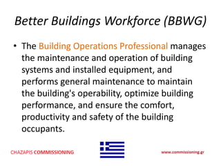 Better Buildings Workforce (BBWG)
• The Building Operations Professional manages
the maintenance and operation of building
systems and installed equipment, and
performs general maintenance to maintain
the building's operability, optimize building
performance, and ensure the comfort,
productivity and safety of the building
occupants.
 