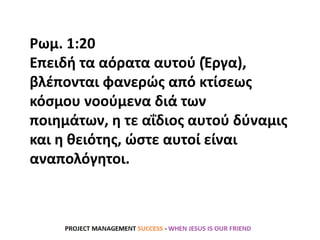Ρωμ. 1:20
Επειδή τα αόρατα αυτού (Έργα),
βλέπονται φανερώς από κτίσεως
κόσμου νοούμενα διά των
ποιημάτων, η τε αΐδιος αυτού δύναμις
και η θειότης, ώστε αυτοί είναι
αναπολόγητοι.
 
