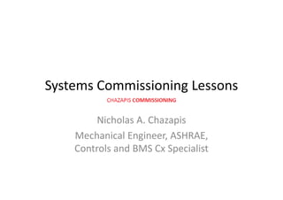 Systems Commissioning Lessons
Nicholas A. ChazapisNicholas A. Chazapis
Mechanical Engineer, ASHRAE, 
C l d BMS C S i liControls and BMS Cx Specialist 
 