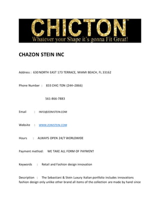 CHAZON STEIN INC
Address : 630 NORTH EAST 173 TERRACE, MIAMI BEACH, FL 33162
Phone Number : 833 CHIC-TON (244–2866)
561-866-7883
Email : INFO@ZONISTEIN.COM
Website : WWW.ZONISTEIN.COM
Hours : ALWAYS OPEN 24/7 WORLDWIDE
Payment method: WE TAKE ALL FORM OF PAYMENT
Keywords : Retail and Fashion design innovation
Description : The Sebastiani & Stein Luxury Italian portfolio includes innovations
fashion design only unlike other brand all items of the collection are made by hand since
 