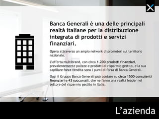 Banca Generali è una delle principali
realtà italiane per la distribuzione
integrata di prodotti e servizi
finanziari.
L’offerta multibrand, con circa 1.200 prodotti finanziari,
prevalentemente polizze e prodotti di risparmio gestito, e la
sua capillare forza vendita sono i punti di forza di Banca
Generali.
Oggi il Gruppo Banca Generali può contare su circa 1.500
consulenti finanziari e 43 succursali.




                                       L’azienda
 