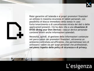 Su indicazione dell’azienda, i promotori finanziari di Banca
Generali si sono dotati di tablet personale da utilizzare in
fase di vendita. Ciò ha dato vita a una situazione di BYOD
(bring your own device): ciascun device dei promotori
contiene infatti sia informazioni personali che aziendali.
Per Banca Generali è quindi sorta l’esigenza di garantire ai
promotori finanziari un utilizzo dei tablet nel pieno rispetto
delle policy di sicurezza e di privacy aziendali, come la
possibilità di blocco immediato degli stessi in caso furto/
smarrimento e la cancellazione mirata dei dati o delle
applicazioni presenti.




                                     L’esigenza
 