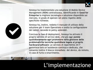 Xenesys ha implementato una soluzione di mobile device
management (MDM) centralizzata, identificando in Good for
Enteprise la migliore tecnologia e soluzione disponibile sul
mercato, in grado di operare nel pieno rispetto delle
specifiche richieste.
Xenesys ha, inoltre, redatto il manuale di utilizzo della
soluzione per il team Operations e svolto la configurazione
dei tablet, secondo le policy aziendali.
Conclusa la fase di deployment, Xenesys ha attivato il
proprio servizio di service desk, che già oggi assiste
quotidianamente ogni promotore nella gestione delle
problematiche tecniche legate al device e alle
applicazioni: un servizio di reperibilità 24/7 garantisce loro
un’assistenza continua e dedicata, che consente inoltre il
blocco immediato del device, da remoto, in caso di furto o
smarrimento.




               L’implementazione
 