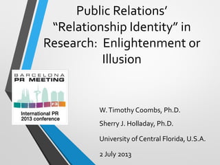 Public Relations’
“Relationship Identity” in
Research: Enlightenment or
Illusion
W.Timothy Coombs, Ph.D.
Sherry J. Holladay, Ph.D.
University of Central Florida, U.S.A.
2 July 2013
 