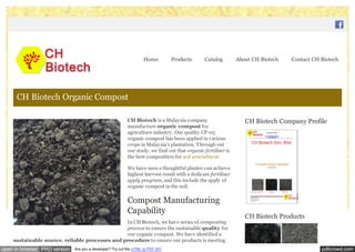 pdfcrowd.comopen in browser PRO version Are you a developer? Try out the HTML to PDF API
CH Biotech is a Malaysia company
manufacture organic compost for
agriculture industry. Our quality CP-05
organic compost has been applied in various
crops in Malaysia’s plantation. Through out
our study, we find out that organic fertilizer is
the best composition for soil amendment.
We have seen a thoughtful planter can achieve
highest harvest result with a dedicate fertilizer
apply program, and this include the apply of
organic compost in the soil.
Compost Manufacturing
Capability
In CH Biotech, we have series of composting
process to ensure the sustainable quality for
our organic compost. We have identified a
sustainable source, reliable processes and procedure to ensure our products is meeting
CH Biotech Company Profile
CH Biotech Products
CH Biotech Organic Compost
Home Products Catalog About CH Biotech Contact CH Biotech
 