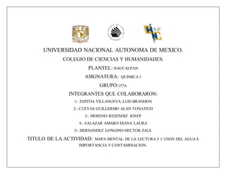 UNIVERSIDAD NACIONAL AUTONOMA DE MEXICO.
COLEGIO DE CIENCIAS Y HUMANIDADES.
PLANTEL: NAUCALPAN
ASIGNATURA: QUIMICA 1
GRUPO:157A
INTEGRANTES QUE COLABORARON:
1-. ESPITIA VILLANUEVA LUIS BRANDON
2-. CUEVAS GUILLERMO ALAN TONATIUH
3-. MORENO RESENDIZ JOSEP
4-. SALAZAR AMARO DIANA LAURA
5-. HERNANDEZ LONGINO HECTOR ZAUL
TITULO DE LA ACTIVIDAD: MAPA MENTAL DE LA LECTURA # 1: USOS DEL AGUA E
IMPORTANCIA Y CONTAMINACION.
 
