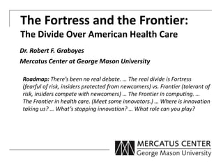 The Fortress and the Frontier:
The Divide Over American Health Care
Dr. Robert F. Graboyes
Mercatus Center at George Mason University
Roadmap: There’s been no real debate. … The real divide is Fortress
(fearful of risk, insiders protected from newcomers) vs. Frontier (tolerant of
risk, insiders compete with newcomers) … The Frontier in computing. …
The Frontier in health care. (Meet some innovators.) … Where is innovation
taking us? … What’s stopping innovation? … What role can you play?
 