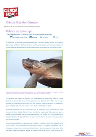 Ciência Hoje das Crianças
Conteúdo do Link: http://chc.cienciahoje.uol.com.br/palavra-de-tartaruga/

Palavra de tartaruga!
Cientistas estudam a conversa entre as tartarugas-da-amazônia

s NOTÍCIAS - 1 2 -0 2 -2 0 1 4 5 BICHOS

IMPRIMIR

PDF

As tartarugas, eu pensava, são animais silenciosos. Fala sério: alguém já ouviu uma tartaruga
gritando por aí? Pois é. Eu fiquei de boca aberta quando soube que havia especialistas do
Instituto Nacional de Pesquisas da Amazônia estudando a comunicação entre esses bichos!

Tartarugas-da-amazônia estão entre as espécies mais sociáveis entre os quelônios – grupo que inclui
animais com casco, como jabutis e tartarugas em geral. (foto: Camila R. Ferrara)

Os cientistas que lideram a pesquisa são especialistas em bioacústica, área da ciência
dedicada ao estudo dos sons emitidos pelos animais. Eles gravaram 420 horas de sons
emitidos por tartarugas-da-amazônia, uma das espécies mais sociais entre os quelônios –
grupo de répteis que possuem cascos, como jabutis e tartarugas em geral.
“Ainda não sabemos qual é o mecanismo que as tartarugas usam para emitir os sinais
sonoros”, conta a bióloga Camila Ferrara, que liderou a pesquisa. “Mas sabemos que os
filhotes conseguem emitir sete tipos diferentes de sons e os adultos, oito”. No grupo estudado,
a equipe identificou 11 tipos diferentes de sinais sonoros. Apesar de baixos, eles são audíveis
para o ouvido humano.
Se, antes, achava-se que as tartarugas não escutavam muito bem, agora já se sabe que emitir
e ouvir sons é muito importante na vida desses bichos. Os registros mostraram que as
tartarugas começam a se comunicar ainda de dentro dos ovos, algumas horas antes delas
nascerem. Talvez isso explique porque os filhotes começam a sair dos ovos todos de uma
converted by Web2PDFConvert.com

 