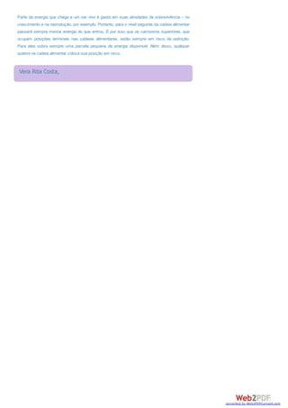 Parte da energia que chega a um ser vivo é gasta em suas atividades de sobrevivência – no
crescimento e na reprodução, por exemplo. Portanto, para o nível seguinte da cadeia alimentar
passará sempre menos energia do que entrou. É por isso que os carnívoros superiores, que
ocupam posições terminais nas cadeias alimentares, estão sempre em risco de extinção.
Para eles sobra sempre uma parcela pequena de energia disponível. Além disso, qualquer
quebra na cadeia alimentar coloca sua posição em risco.
Vera Rita Costa,
converted by Web2PDFConvert.com
 