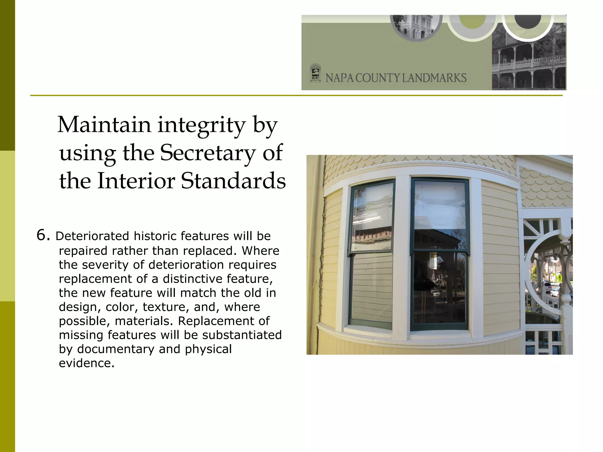 Maintain integrity by using the Secretary of the Interior Standards 6.  Deteriorated historic features will be repaired rather than replaced. Where the severity of deterioration requires replacement of a distinctive feature, the new feature will match the old in design, color, texture, and, where possible, materials. Replacement of missing features will be substantiated by documentary and physical evidence. 