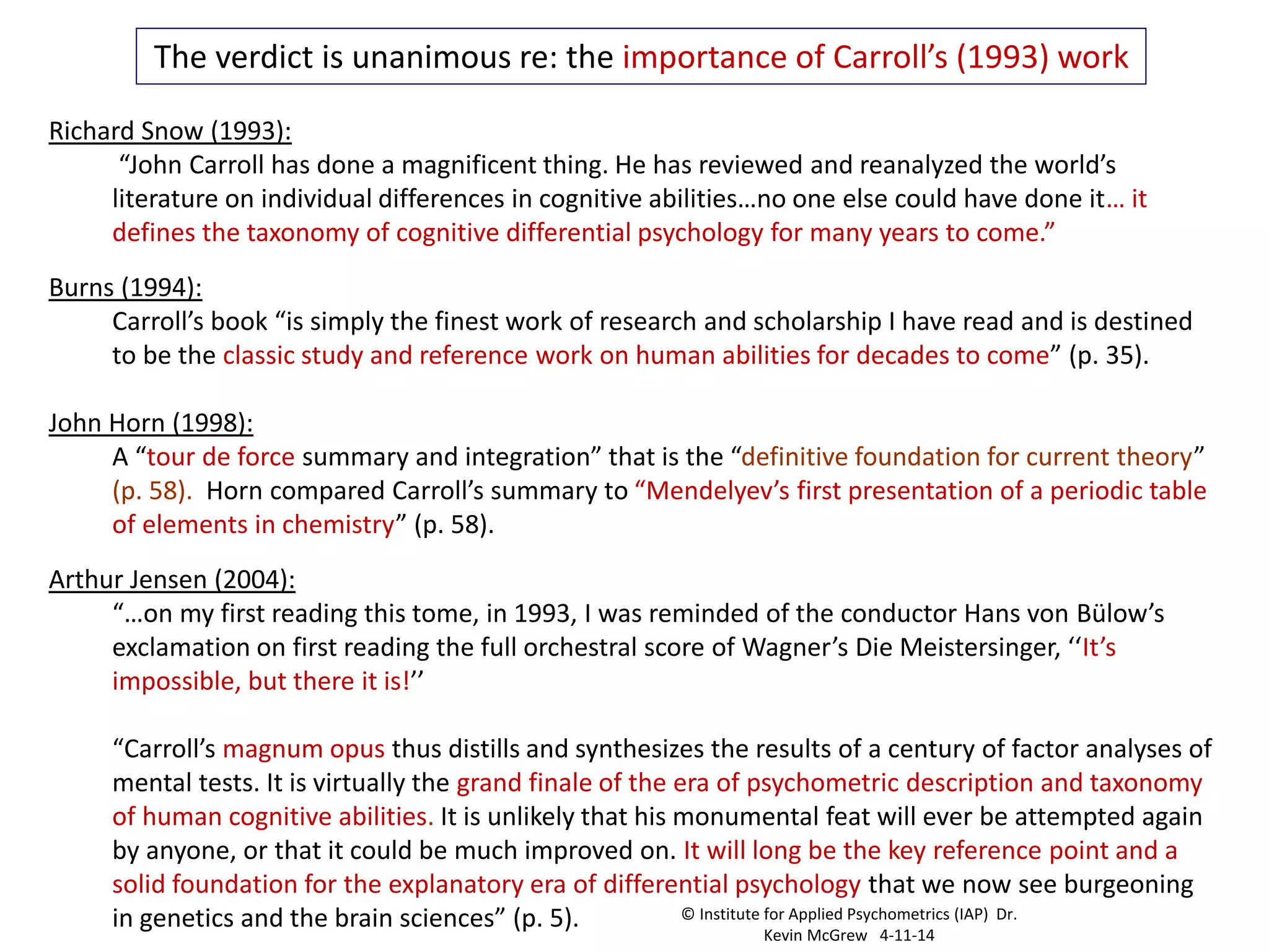 Richard Snow (1993):
“John Carroll has done a magnificent thing. He has reviewed and reanalyzed the world’s
literature on individual differences in cognitive abilities…no one else could have done it… it
defines the taxonomy of cognitive differential psychology for many years to come.”
Burns (1994):
Carroll’s book “is simply the finest work of research and scholarship I have read and is destined
to be the classic study and reference work on human abilities for decades to come” (p. 35).
John Horn (1998):
A “tour de force summary and integration” that is the “definitive foundation for current theory”
(p. 58). Horn compared Carroll’s summary to “Mendelyev’s first presentation of a periodic table
of elements in chemistry” (p. 58).
Arthur Jensen (2004):
“…on my first reading this tome, in 1993, I was reminded of the conductor Hans von Bülow’s
exclamation on first reading the full orchestral score of Wagner’s Die Meistersinger, ‘‘It’s
impossible, but there it is!’’
“Carroll’s magnum opus thus distills and synthesizes the results of a century of factor analyses of
mental tests. It is virtually the grand finale of the era of psychometric description and taxonomy
of human cognitive abilities. It is unlikely that his monumental feat will ever be attempted again
by anyone, or that it could be much improved on. It will long be the key reference point and a
solid foundation for the explanatory era of differential psychology that we now see burgeoning
in genetics and the brain sciences” (p. 5).
The verdict is unanimous re: the importance of Carroll’s (1993) work
© Institute for Applied Psychometrics (IAP) Dr.
Kevin McGrew 4-11-14
 