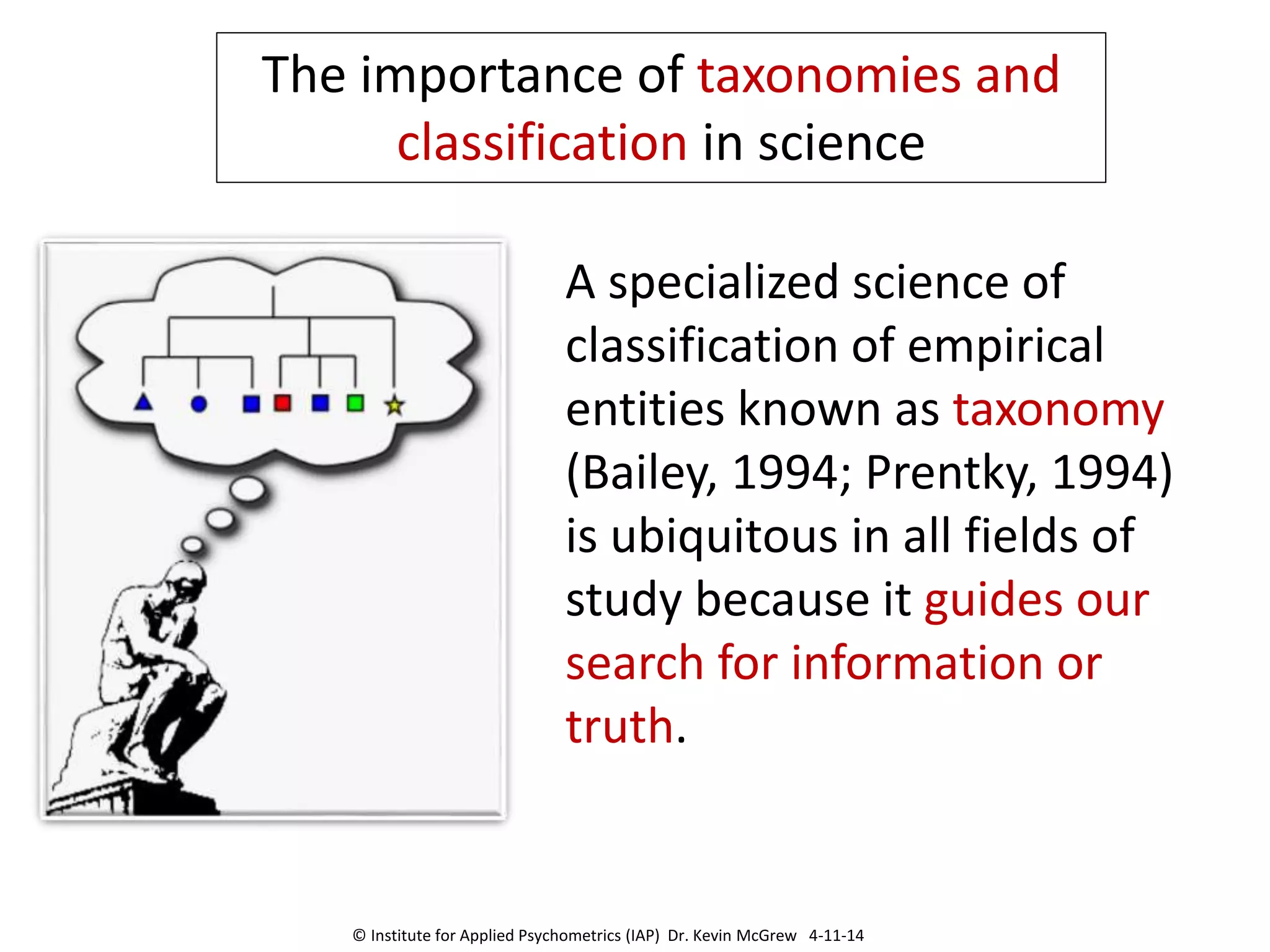 A specialized science of
classification of empirical
entities known as taxonomy
(Bailey, 1994; Prentky, 1994)
is ubiquitous in all fields of
study because it guides our
search for information or
truth.
The importance of taxonomies and
classification in science
© Institute for Applied Psychometrics (IAP) Dr. Kevin McGrew 4-11-14
 