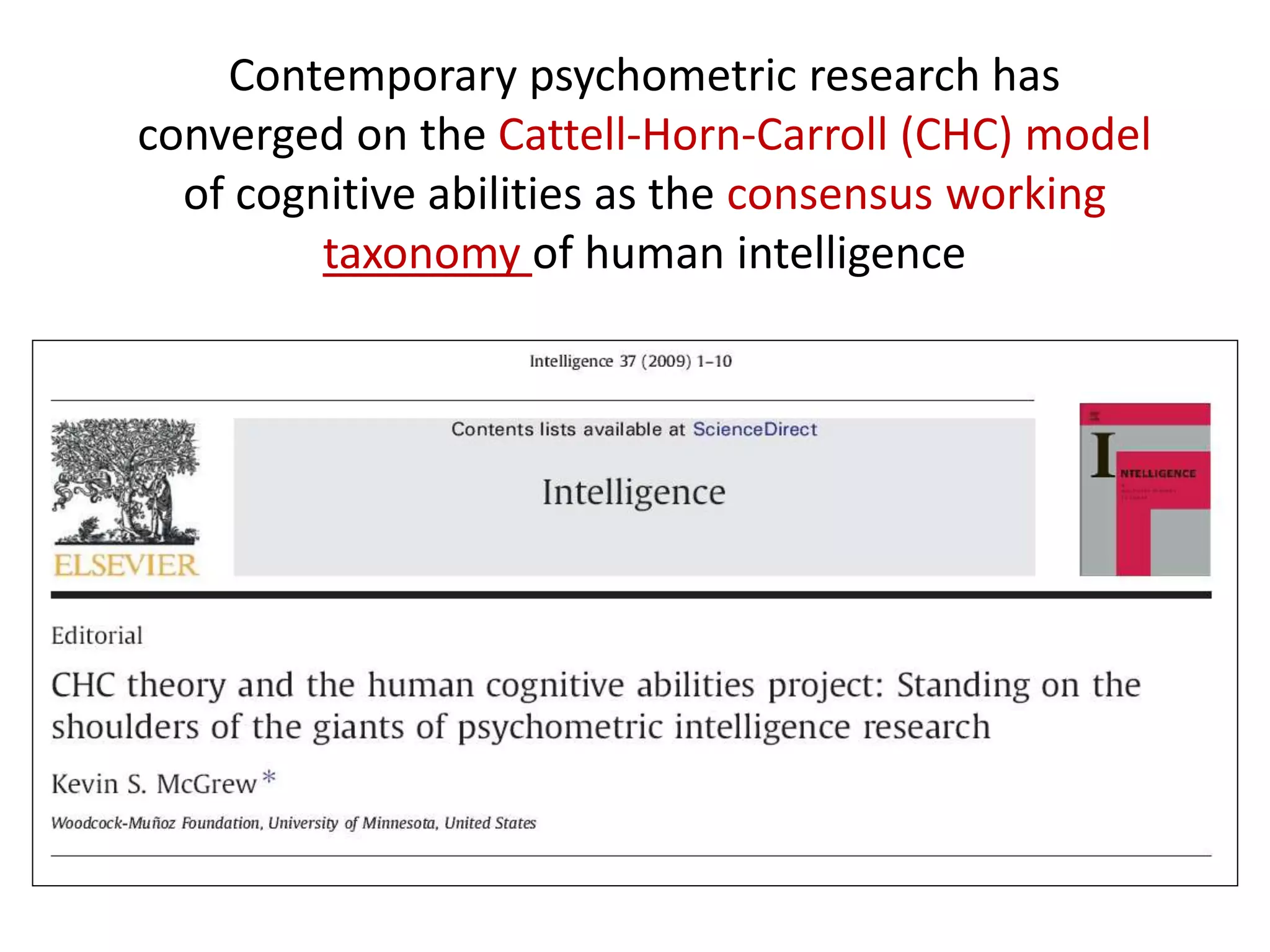 Contemporary psychometric research has
converged on the Cattell-Horn-Carroll (CHC) model
of cognitive abilities as the consensus working
taxonomy of human intelligence
 
