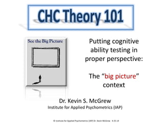 Putting cognitive
ability testing in
proper perspective:
The “big picture”
context
Dr. Kevin S. McGrew
Institute for Applied Psychometrics (IAP)
© Institute for Applied Psychometrics (IAP) Dr. Kevin McGrew 4-25-14
 
