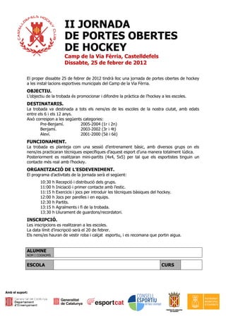 II JORNADA
                                   DE PORTES OBERTES
                                   DE HOCKEY
                                   Camp de la Via Fèrria, Castelldefels
                                   Dissabte, 25 de febrer de 2012

             El proper dissabte 25 de febrer de 2012 tindrà lloc una jornada de portes obertes de hockey
             a les instal·lacions esportives municipals del Camp de la Via Fèrria.
             OBJECTIU.
             L’objectiu de la trobada és promocionar i difondre la pràctica de l’hockey a les escoles.
             DESTINATARIS.
             La trobada va destinada a tots els nens/es de les escoles de la nostra ciutat, amb edats
             entre els 6 i els 12 anys.
             Això correspon a les següents categories:
                    Pre-Benjamí.         2005-2004 (1r i 2n)
                    Benjamí.             2003-2002 (3r i 4t)
                    Aleví.               2001-2000 (5è i 6è)
             FUNCIONAMENT.
             La trobada es planteja com una sessió d’entrenament bàsic, amb diversos grups on els
             nens/es practicaran tècniques específiques d’aquest esport d’una manera totalment lúdica.
             Posteriorment es realitzaran mini-partits (4x4, 5x5) per tal que els esportistes tinguin un
             contacte més real amb l’hockey.
             ORGANITZACIÓ DE L’ESDEVENIMENT.
             El programa d’activitats de la jornada serà el següent:
                    10:30    h Recepció i distribució dels grups.
                    11:00    h Iniciació i primer contacte amb l’estic.
                    11:15    h Exercicis i jocs per introduir les tècniques bàsiques del hockey.
                    12:00    h Jocs per parelles i en equips.
                    12:30    h Partits.
                    13:15    h Agraïments i fi de la trobada.
                    13:30    h Lliurament de guardons/recordatori.
             INSCRIPCIÓ.
             Les inscripcions es realitzaran a les escoles.
             La data límit d’inscripció serà el 20 de febrer.
             Els nens/es hauran de vestir roba i calçat esportiu, i es recomana que portin aigua.


             ALUMNE
             NOM I COGNOMS


             ESCOLA                                                                       CURS




Amb el suport:
 