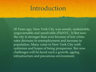 Introduction30 Years ago, New York City was unsafe, undesirable, ungovernable and unsolvable (PlaNYC, 3) But now the city is stronger than ever because of low crime rates decrease in unemployment and increase in population. Many come to New York City with optimism and hopes of being prosperous. But now challenges will be faced such a growth, ageing infrastructure and precarious environment