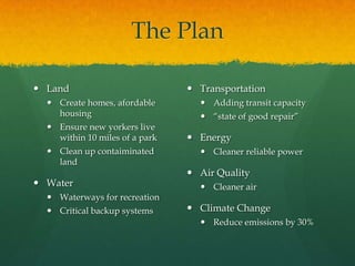 The PlanLandCreate homes, afordable housingEnsure new yorkers live within 10 miles of a parkClean up contaiminated landWaterWaterways for recreationCritical backup systemsTransportationAdding transit capacityโstate of good repairโEnergyCleaner reliable powerAir QualityCleaner airClimate ChangeReduce emissions by 30%