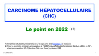 1) Complète et actualise les précédents topos sur ce sujet parus dans foiepratique.fr et Slideshare.


2) Prend en compte les dernières recommandations du TNCD (Thésaurus National de Cancérologie Digestive) publiées en 2021,
 
et les recommandations BCLC (Barcelona Clinic Liver Cancer) publiées en 2022.
CARCINOME HÉPATOCELLULAIRE


(CHC)
Le point en 2022 1) 2)
Claude EUGÈNE 1
 