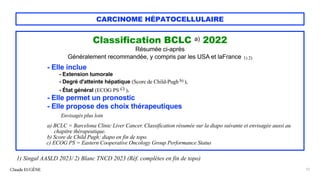 CARCINOME HÉPATOCELLULAIRE
Classification BCLC a) 2022
Résumée ci-après
Généralement recommandée, y compris par les USA et laFrance 1) 2)
- Elle inclue
- Extension tumorale
- Degré d'atteinte hépatique (Score de Child-Pugh b) ),
- État général (ECOG PS c) ).
- Elle permet un pronostic
- Elle propose des choix thérapeutiques
Envisagés plus loin
a) BCLC = Barcelona Clinic Liver Cancer. Classification résumée sur la diapo suivante et envisagée aussi au
chapitre thérapeutique.
b) Score de Child Pugh: diapo en fin de topo.
c) ECOG PS = Eastern Cooperative Oncology Group Performance Status
Claude EUGÈNE 12
1) Singal AASLD 2023/ 2) Blanc TNCD 2023 (Réf. complètes en fin de topo)
 
