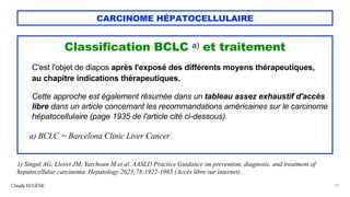 CARCINOME HÉPATOCELLULAIRE
Classification BCLC a) et traitement
C'est l'objet de diapos après l'exposé des différents moyens thérapeutiques,
au chapitre indications thérapeutiques.
Cette approche est également résumée dans un tableau assez exhaustif d'accès
libre dans un article concernant les recommandations américaines sur le carcinome
hépatocellulaire (page 1935 de l'article cité ci-dessous).
a) BCLC = Barcelona Clinic Liver Cancer
Claude EUGÈNE 14
1) Singal AG, Llovet JM, Yarchoan M et al. AASLD Practice Guidance on prevention, diagnosis, and treatment of
hepatocellular carcinoma. Hepatology 2023;78:1922-1965 (Accès libre sur internet).
 