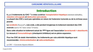 CARCINOME HÉPATOCELLULAIRE
Introduction
IL y a 3 traitements du CHC a) à visée curatrice: transplantation hépatique (rarement réalisable),
résection chirurgicale et destruction percutanée.
La plupart des CHC e sont pas opérables en raison de l'extension tumorale ou de la cirrhose sous-
jacente.
Le sorafenib (Nexavar*), voie orale, a été pendant longtemps le traitement standard des CHC
avancés (survie 10,7 mois versus 7,9 mois).
Dans cette situation le traitement actuel de 1ère ligne est l'association bevacizumab + atezolizumb.
Le recours à l'immunothérapie (checkpoint inhibitors) est en pleine expansion.
Pour les CHC de stade intermédiaire, les traitements par voie artérielle hépatique sont
recommandés: chimio-embolisation et radio-embollsation.
a) CHC = Carcinome hépatocellulaire
Claude EUGÈNE 16
 