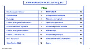 CARCINOME HEPATOCELLULAIRE (CHC)
Claude EUGÈNE 2
Plan
Principales abréviations 3 TRAITEMENT 15
Épidémiologie 4 Transplantation hépatique 19
Dépistage 5 Résection chirurgicale 25
Critères du diagnostic de cirrhose 7 Destruction percutanée 30
Évaluer la fonction hépatique 8 Traitement par voie artérielle 33
Critères du diagnostic de CHC 9 Radiothérapie 37
Critères LI-RADS de CHC 10 Traitement systémique 43
Bilan d'extension 11 INDICATIONS THERAPEUTIQUES 49
Classification BCLC 12 Scores 74
 