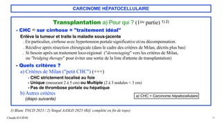 CARCINOME HÉPATOCELLULAIRE
Transplantation a) Pour qui ? (1ère partie) 1) 2)
- CHC a) sur cirrhose = "traitement idéal"
Enlève la tumeur et traite la maladie sous-jacente
. En particulier, cirrhose avec hypertension portale significative et/ou décompensation.
. Récidive après résection chirurgicale (dans le cadre des critères de Milan, décrits plus bas)
. Si besoin après un traitement loco-régional ("downstaging" vers les critères de Milan,
ou "bridging therapy" pour éviter une sortie de la liste d'attente de transplantation)
- Quels critères ?
a) Critères de Milan ("petit CHC") (+++)
- CHC strictement localisé au foie
- Unique (mesurant 2 à 5 cm) ou Multiple (2 à 3 nodules < 3 cm)
- Pas de thrombose portale ou hépatique
b) Autres critères
(diapo suivante)
Claude EUGÈNE 20
1) Blanc TNCD 2023 / 2) Singal AASLD 2023 (Réf. complète en fin de topo)
a) CHC = Carcinome hépatocellulaire
 
