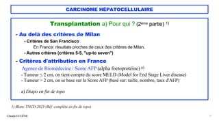 CARCINOME HÉPATOCELLULAIRE
Transplantation a) Pour qui ? (2ème partie) 1)
- Au delà des critères de Milan
- Critères de San Francisco
En France: résultats proches de ceux des critères de Milan.
- Autres critères (critères 5-5, "up-to seven")
- Critères d'attribution en France
Agence de Biomédecine / Score AFP (alpha foetoprotéine) a)
- Tumeur < 2 cm, on tient compte du score MELD (Model for End Stage Liver disease)
- Tumeur > 2 cm, on se base sur le Score AFP (basé sur: taille, nombre, taux d'AFP)
a) Diapo en fin de topo
Claude EUGÈNE 21
1) Blanc TNCD 2023 (Réf. complète en fin de topo)
 