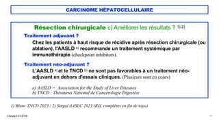 CARCINOME HÉPATOCELLULAIRE
Résection chirurgicale c) Améliorer les résultats ? 1) 2)
Traitement adjuvant ?
Chez les patients à haut risque de récidive après résection chirurgicale (ou
ablation), l'AASLD a) recommande un traitement systémique par
immunothérapie (checkpoint inhibitors).
Traitement néo-adjuvant ?
L'AASLD a) et le TNCD b) ne sont pas favorables à un traitement néo-
adjuvant en dehors d'essais cliniques. (Plusieurs sont en cours)
a) AASLD = Association for the Study of Liver Diseases
b) TNCD : Thésaurus National de Cancérologie Digestive
Claude EUGÈNE 29
1) Blanc TNCD 2023 / 2) Singal AASLC 2023 (Réf. complètes en fin de topo)
 