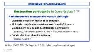 CARCINOME HÉPATOCELLULAIRE
Destruction percutanée b) Quels résultats ? 1) 2)
Radiofréquence monopolaire versus chirurgie
- Quelques études en faveur de la chirurgie.
- Moins de complications sévères avec la radiofréquence
- Globalement peu ou pas de différence significative
(nodules < 3 cm: survie globale à 3 ans = 76%, sans récidive = 46%)
- Survie identique et moins onéreux
(nodules < 2 cm) 2)
Claude EUGÈNE 32
1) Blanc TNCD 2023 / 2) Singal AASLD 2023 (Réf. complètes en fin de topo)
 