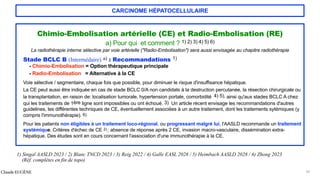 CARCINOME HÉPATOCELLULAIRE
Chimio-Embolisation artérielle (CE) et Radio-Embolisation (RE)
a) Pour qui et comment ? 1) 2) 3) 4) 5) 6)
La radiothérapie interne sélective par voie artérielle ("Radio-Embolisation") sera aussi envisagée au chapitre radiothérapie
Stade BCLC B (Intermédaire) a) : Recommandations 1)
- Chimio-Embolisation = Option thérapeutique principale
- Radio-Embolisation = Alternative à la CE
Voie sélective / segmentaire, chaque fois que possible, pour diminuer le risque d'insuffisance hépatique.
La CE peut aussi être indiquée en cas de stade BCLC 0/A non candidats à la destruction percutanée, la résection chirurgicale ou
la transplantation, en raison de: localisation tumorale, hypertension portale, comorbidité 4) 5), ainsi qu'aux stades BCLC A chez
qui les traitements de 1ère ligne sont impossibles ou ont échoué. 3) Un article récent envisage les recommandations d'autres
guidelines, les différentes techniques de CE, éventuellement associées à un autre traitement, dont les traitements sytémiques (y
compris l'immunothérapie). 6)
Pour les patients non éligibles à un traitement loco-régional, ou progressant malgré lui, l'AASLD recommande un traitement
systémique. Critères d'échec de CE 2):: absence de réponse après 2 CE, invasion macro-vasculaire, dissémination extra-
hépatique. Des études sont en cours concernant l'association d'une immunothérapie à la CE.
Claude EUGÈNE 34
1) Singal AASLD 2023 / 2) Blanc TNCD 2023 / 3) Reig 2022 / 4) Galle EASL 2028 / 5) Heimbach AASLD 2028 / 6) Zhong 2023
(Réf. complètes en fin de topo)
 