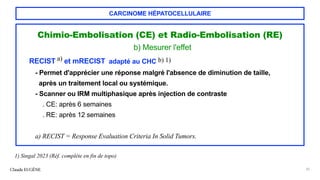 CARCINOME HÉPATOCELLULAIRE
Chimio-Embolisation (CE) et Radio-Embolisation (RE)
b) Mesurer l'effet
RECIST a) et mRECIST adapté au CHC b) 1)
- Permet d'apprécier une réponse malgré l'absence de diminution de taille,
après un traitement local ou systémique.
- Scanner ou IRM multiphasique après injection de contraste
. CE: après 6 semaines
. RE: après 12 semaines
a) RECIST = Response Evaluation Criteria In Solid Tumors.
Claude EUGÈNE 35
1) Singal 2023 (Réf. complète en fin de topo)
 