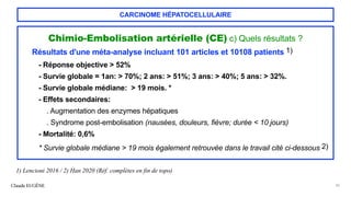 CARCINOME HÉPATOCELLULAIRE
Chimio-Embolisation artérielle (CE) c) Quels résultats ?
Résultats d'une méta-analyse incluant 101 articles et 10108 patients 1)
- Réponse objective > 52%
- Survie globale = 1an: > 70%; 2 ans: > 51%; 3 ans: > 40%; 5 ans: > 32%.
- Survie globale médiane: > 19 mois. *
- Effets secondaires:
. Augmentation des enzymes hépatiques
. Syndrome post-embolisation (nausées, douleurs, fièvre; durée < 10 jours)
- Mortalité: 0,6%
* Survie globale médiane > 19 mois également retrouvée dans le travail cité ci-dessous 2)
Claude EUGÈNE 36
1) Lencioni 2016 / 2) Han 2020 (Réf. complètes en fin de topo)
 