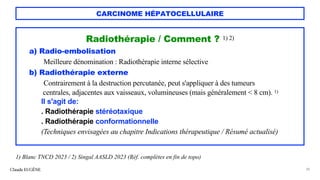 CARCINOME HÉPATOCELLULAIRE
Radiothérapie / Comment ? 1) 2)
a) Radio-embolisation
Meilleure dénomination : Radiothérapie interne sélective
b) Radiothérapie externe
Contrairement à la destruction percutanée, peut s'appliquer à des tumeurs
centrales, adjacentes aux vaisseaux, volumineuses (mais généralement < 8 cm). 1)
Il s'agit de:
. Radiothérapie stéréotaxique
. Radiothérapie conformationnelle
(Techniques envisagées au chapitre Indications thérapeutique / Résumé actualisé)
Claude EUGÈNE 38
1) Blanc TNCD 2023 / 2) Singal AASLD 2023 (Réf. complètes en fin de topo)
 