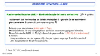 CARCINOME HÉPATOCELLULAIRE
Radio-embolisation (RE) = Radiothérapie interne sélective (2ème partie)
Traitement par microbilles de verres marquées à l'yttrium 90 et dosimétrie
personnalisée. Étude multicentrique française 1)
Patients ayant au moins une lésion index > 7 cm.
Dosimétrie basée sur une scintigraphie de perfusion aux macro-aggrégats d'albumine.
Dosimétrie standard (120 +/- 20 Gy) / dosimétrie personnalisée (> 205 Gy à la lésion index)
Résultats:
. Augmentation du taux de réponse objective par rapport au groupe dosimétrie standard
. Pas d'augmentation des effets secondaires.
Claude EUGÈNE 40
1) Garin 2021 (Réf. complète en fin de topo)
 