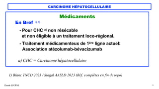 CARCINOME HÉPATOCELLULAIRE
Médicaments
En Bref 1) 2)
- Pour CHC a) non résécable
et non éligible à un traitement loco-régional.
- Traitement médicamenteux de 1ère ligne actuel:
Association atézolumab-bévacizumab
a) CHC = Carcinome hépatocellulaire
Claude EUGÈNE 44
1) Blanc TNCD 2023 / Singal AASLD 2023 (Réf. complètes en fin de topo)
 