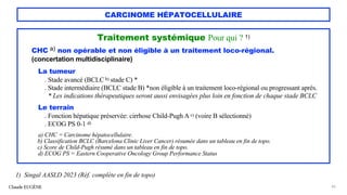 CARCINOME HÉPATOCELLULAIRE
Traitement systémique Pour qui ? 1)
CHC a) non opérable et non éligible à un traitement loco-régional.
(concertation multidisciplinaire)
La tumeur
. Stade avancé (BCLC b) stade C) *
. Stade intermédiaire (BCLC stade B) *non éligible à un traitement loco-régional ou progressant après.
* Les indications thérapeutiques seront aussi envisagées plus loin en fonction de chaque stade BCLC
Le terrain
. Fonction hépatique préservée: cirrhose Child-Pugh A c) (voire B sélectionné)
. ECOG PS 0-1 d)
a) CHC = Carcinome hépatocellulaire.
b) Classification BCLC (Barcelona Clinic Liver Cancer) résumée dans un tableau en fin de topo.
c) Score de Child-Pugh résumé dans un tableau en fin de topo.
d) ECOG PS = Eastern Cooperative Oncology Group Performance Status
Claude EUGÈNE 45
1) Singal AASLD 2023 (Réf. complète en fin de topo)
 