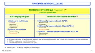 CARCINOME HÉPATOCELLULAIRE
Claude EUGÈNE 46
1) Singal AASLD 2023 (Réf. complète en fin de topo)
Traitement systémique Avec quoi ? 1) a)
2 classes principales
Anti-angiogéniques Immune Checkpoint Inhibitor b)
- Inhibiteurs de multi kinase
. Sorafenib
. Lenvatinib
. Carbozantinib
. Regorafenib
- Anticorps monoclonaux
. Ramucirumab
. Bevacizumab c)
- Inhibitors of programmed death 1 (PD1)
. Pembrolizumab
. Nivolumab
- Inhibitors of programmed death 1 ligand (PD-L1)
. Durvalumab
. Atezolizumab c)
- Cytotoxic T lymphocyte-associated protein 4 (CTLA4)
. Tremelimumab
. Ipilimumab
a) Les études concernant ces molécules sont indiquées dans des tableaux synthétiques dans l'article cité ci-dessous d'accès libre sur internet.
b) Inhibiteurs de points de contrôle immunitaires
c) Actuellement traitement systémique de 1ère ligne
 