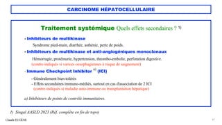 CARCINOME HÉPATOCELLULAIRE
Traitement systémique Quels effets secondaires ? 1)
- Inhibiteurs de multikinase
Syndrome pied-main, diarrhée, asthénie, perte de poids.
- Inhibiteurs de multikinase et anti-angiogéniques monoclonaux
Hémorragie, protéinurie, hypertension, thrombo-embolie, perforation digestive.
(contre-indiqués si varices oesophagiennes à risque de saignement)
- Immune Checkpoint Inhibitor
a)
(ICI)
- Généralement bien tolérés
- Effets secondaires immuno-médiés, surtout en cas d'association de 2 ICI
(contre-indiqués si maladie auto-immune ou transplantation hépatique)
a) Inhibiteurs de points de contrôle immunitaires.
Claude EUGÈNE 47
1) Singal AASLD 2023 (Réf. complète en fin de topo)
 