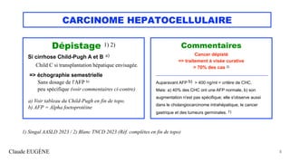 CARCINOME HEPATOCELLULAIRE
Dépistage 1) 2)
Si cirrhose Child-Pugh A et B a)
Child C si transplantation hépatique envisagée.
=> échographie semestrielle
Sans dosage de l'AFP b)
peu spécifique (voir commentaires ci-contre)
a) Voir tableau du Child-Pugh en fin de topo.
b) AFP = Alpha foetoprotéine
Claude EUGÈNE 5
Commentaires
Cancer dépisté
=> traitement à visée curative
> 70% des cas 2)
__________________________________________________
Auparavant AFP b) > 400 ng/ml = critère de CHC.
Mais: a) 40% des CHC ont une AFP normale, b) son
augmentation n'est pas spécifique; elle s'observe aussi
dans le cholangiocarcinome intrahépatique, le cancer
gastrique et des tumeurs germinales. 1)
1) Singal AASLD 2023 / 2) Blanc TNCD 2023 (Réf. complètes en fin de topo)
 
