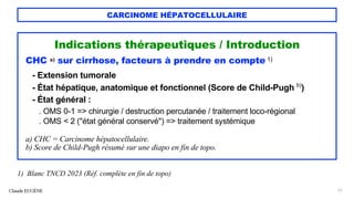 CARCINOME HÉPATOCELLULAIRE
Indications thérapeutiques / Introduction
CHC a) sur cirrhose, facteurs à prendre en compte 1)
- Extension tumorale
- État hépatique, anatomique et fonctionnel (Score de Child-Pugh b)
)
- État général :
. OMS 0-1 => chirurgie / destruction percutanée / traitement loco-régional
. OMS < 2 ("état général conservé") => traitement systémique
a) CHC = Carcinome hépatocellulaire.
b) Score de Child-Pugh résumé sur une diapo en fin de topo.
Claude EUGÈNE 51
1) Blanc TNCD 2023 (Réf. complète en fin de topo)
 