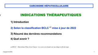 CARCINOME HÉPATOCELLULAIRE
INDICATIONS THÉRAPEUTIQUES
1) Introduction
2) Selon la classification BCLC a) mise à jour de 2022
3) Résumé des dernières recommandations
4) Quel avenir ?
a) BCLC = Barcelona Clinic Liver Cancer (ce score est résumé sur une diapo en fin de topo.
Claude EUGÈNE 52
y
 