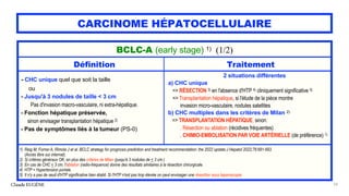 CARCINOME HÉPATOCELLULAIRE
Claude EUGÈNE 54
BCLC-A (early stage) 1) (1/2)
Définition Traitement
- CHC unique quel que soit la taille
ou
- Jusqu'à 3 nodules de taille < 3 cm
Pas d'invasion macro-vasculaire, ni extra-hépatique.
- Fonction hépatique préservée,
sinon envisager transplantation hépatique 2)
- Pas de symptômes liés à la tumeur (PS-0)
2 situations différentes
a) CHC unique
=> RÉSECTION 3) en l'absence d'HTP 4) cliniquement significative 5)
=> Transplantation hépatique, si l'étude de la pièce montre
invasion micro-vasculaire, nodules satellites
b) CHC multiples dans les critères de Milan 2)
=> TRANSPLANTATION HÉPATIQUE, sinon:
. Résection ou ablation (récidives fréquentes)
. CHIMIO-EMBOLISATION PAR VOIE ARTÉRIELLE (de préférence) 1)
1) Reig M, Forner A, Rimola J et al. BCLC strategy for prognosis prediction and treatment recommendation: the 2022 update.J Hepatol 2022;76:681-693.
(Accès libre sur internat).
2) Si critères généraux OK, en plus des critères de Milan (jusqu'à 3 nodules de < 3 cm.)
3) En cas de CHC < 3 cm, l'ablation (radio-fréquence) donne des résultats similaires à la résection chirurgicale.
4) HTP = Hypertension portale.
5) Il n'y a pas de seuil d'HTP significative bien établi. Si l'HTP n'est pas trop élevée on peut envisager une résection sous laparoscopie.
 