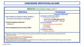 CARCINOME HÉPATOCELLULAIRE
Claude EUGÈNE 56
BCLC-B (intermediate stage) (1/2) 1)
Définition Traitement
- CHC multifocal au delà des critères de Milan 2)
Pas d'invasion macro-vasculaire, ni extra-hépatique.
- Fonction hépatique préservée 3)
Child-Pugh A 4)
- Pas de symptômes liés à la tumeur (PS-0)
3 situations différentes
a) Nodules de CHC bien définis
=> Transplantation hépatique (TH)
Dans le cadre des critères étendus de TH 5)
TH non recommandée si AFP3) > 1000 ng/dl
b) TH non faisable
=> Chimio-embolisation par voie artérielle ?
Si non faisable :
=> Chimiothérapie
c) Infiltration diffuse
=> Traitement systémique
1) Reig M, Forner A, Rimola J et al. BCLC strategy for prognosis prediction and treatment recommendation: the 2022 update.J Hepatol 2022;76:681-693.
(Accès libre sur internat).
2) Critères de Milan: 1 lésion < 5 cm ou jusqu'à 3 nodules de < 3 cm.
3) Le pronostic est aussi fonction du taux d'AFP (alpha foetoprotéine).
4) Score de Child-Pugh: tableau au début de l'exposé.
5) Mehta N, Bhangui P, Yao FY et al. Liver transplantation for hepatocellular carcinoma. Working group report from the ILTS Transplant oncology consensus conference.
Transplantation 2020;104:1136-1142. (Accès libre sur internet).
 