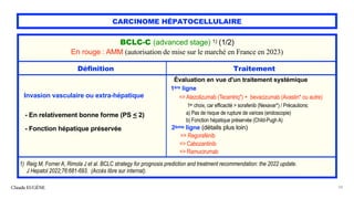 CARCINOME HÉPATOCELLULAIRE
Claude EUGÈNE 58
BCLC-C (advanced stage) 1) (1/2)
En rouge : AMM (autorisation de mise sur le marché en France en 2023)
Définition Traitement
Invasion vasculaire ou extra-hépatique
- En relativement bonne forme (PS < 2)
- Fonction hépatique préservée
Évaluation en vue d'un traitement systémique
1ère ligne
=> Atezolizumab (Tecentriq*) + bevacizumab (Avastin* ou autre)
1er choix, car efficacité > sorafenib (Nexavar*) / Précautions:
a) Pas de risque de rupture de varices (endoscopie)
b) Fonction hépatique préservée (Child-Pugh A)
2ème ligne (détails plus loin)
=> Regorafénib
=> Cabozantinib
=> Ramucirumab
1) Reig M, Forner A, Rimola J et al. BCLC strategy for prognosis prediction and treatment recommendation: the 2022 update.
J Hepatol 2022;76:681-693. (Accès libre sur internat).
 