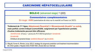 CARCINOME HÉPATOCELLULAIRE
Claude EUGÈNE 59
BCLC-C (advanced stage) 1) (2/2)
Commentaires complémentaires
En rouge : AMM (autorisation de mise sur le marché en France en 2023)
Traitement de 1ère ligne: Atézolumab (Tecentriq*) + Bévazcizumab (Avastin* ou autre),
mais parfois contre-indiqué (comorbidité, saignement par hypertension portale)
d'autres traitements peuvent être efficaces:
. tremelimumab (France = protocole PUT-RD hospitalier)+ durvalumab
. durvalumab
. Inhibiteurs de tyrosine kinase: sorafenib (Nexavar*) ou lenvatinib
1) Reig M, Forner A, Rimola J et al. BCLC strategy for prognosis prediction and treatment recommendation:
the 2022 update.J Hepatol 2022;76:681-693. (Accès libre sur internat).
 