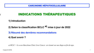 CARCINOME HÉPATOCELLULAIRE
INDICATIONS THÉRAPEUTIQUES
1) Introduction
2) Selon la classification BCLC a)
mise à jour de 2022
3) Résumé des dernières recommandations
4) Quel avenir ?
a) BCLC = Le score Barcelona Clinic Liver Cancer est résumé sur une diapo en fin de topo.
Claude EUGÈNE 61
y
 